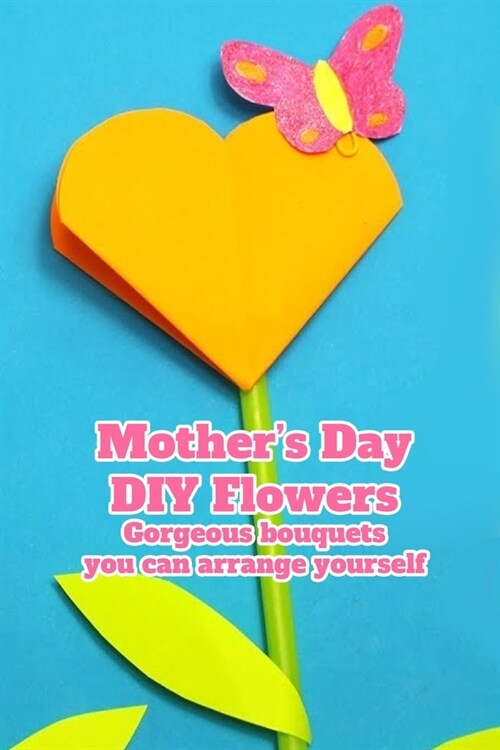 Mothers Day DIY Flowers: Gorgeous bouquets you can arrange yourself.: DIY Mothers Day Flower Ideas That Are Guaranteed To Make Her Day (Paperback)