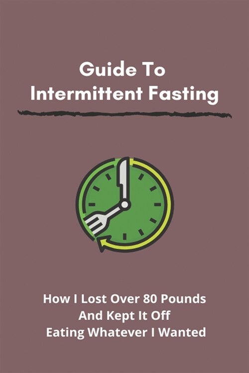 Guide To Intermittent Fasting: How I Lost Over 80 Pounds And Kept It Off Eating Whatever I Wanted: How Can I Lose Weight Fast (Paperback)