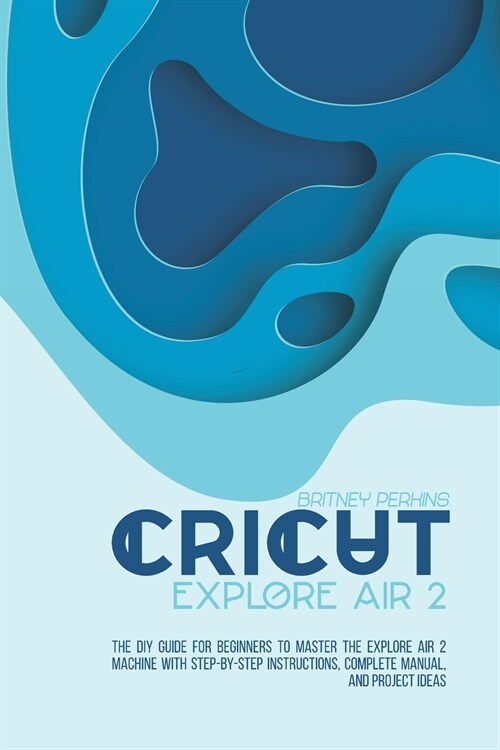 Cricut Explore Air 2: the DIY Guide for Beginners to Master the Explore Air 2 Machine with Step-by-Step Instructions, Complete Manual, and P (Paperback)