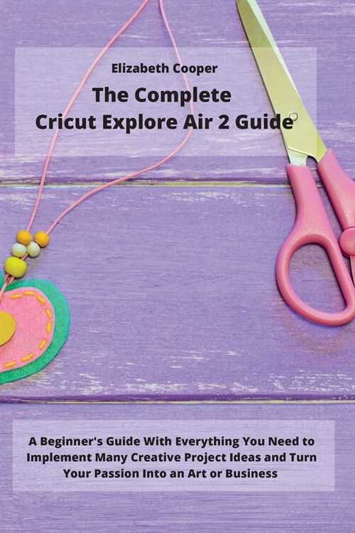 The Complete Cricut Explore Air 2 Guide: A Beginners Guide With Everything You Need to Implement Many Creative Project Ideas and Turn Your Passion In (Paperback)
