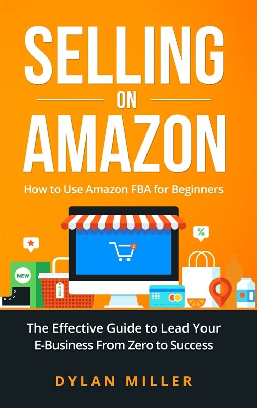 Selling on Amazon: How to Use Amazon FBA for Beginners. The Effective Guide to Lead Your E- Business From Zero to Success (Hardcover)