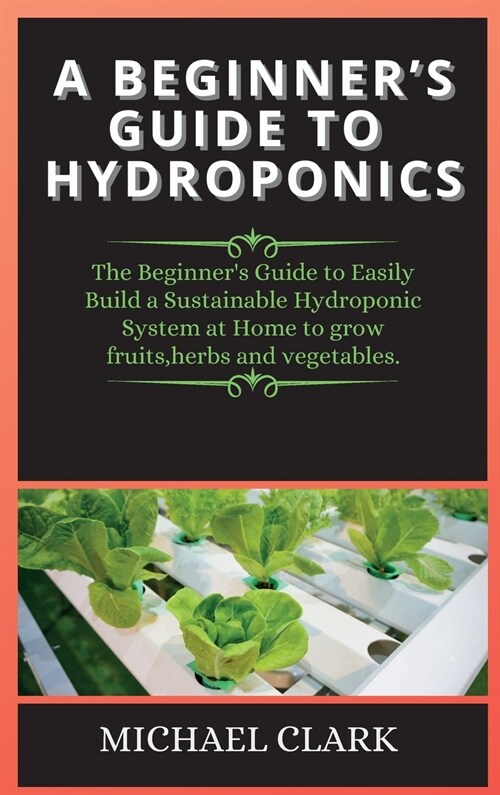 A Beginners Guide to Hydroponics: The Beginners Guide to Easily Build a Sustainable Hydroponic System at Home to grow fruits, herbs and vegetables. (Hardcover, 2, Hydroponics)