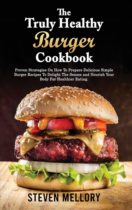 The Truly Healthy Burger Cookbook: Proven Strategies On How To Prepare Delicious Simple Burger Recipes To Delight The Senses and Nourish Your Body For (Hardcover)