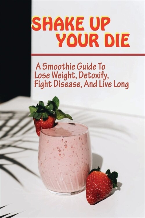 Shake Up Your Die: A Smoothie Guide To Lose Weight, Detoxify, Fight Disease, And Live Long: Easy To Follow Instructions For Smoothie (Paperback)