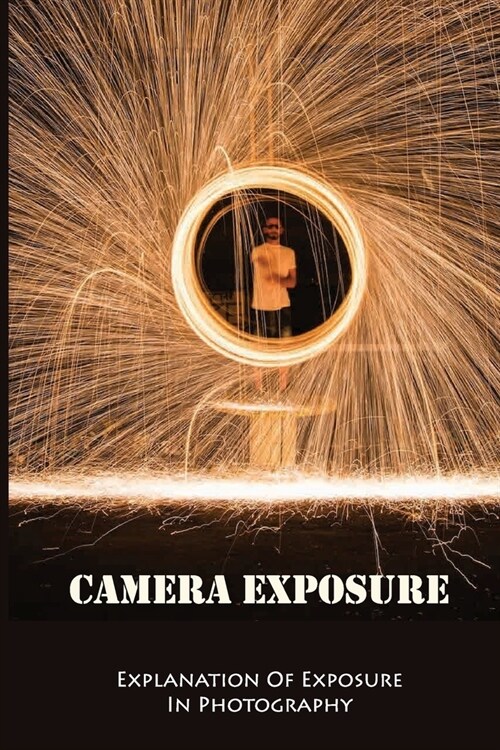 Camera Exposure: Explanation Of Exposure In Photography: Steps For Perfect Exposure For Every Photo (Paperback)