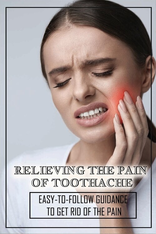 Relieving The Pain Of Toothache: Easy-To-Follow Guidance To Get Rid Of The Pain: Home Remedies For Toothache (Paperback)