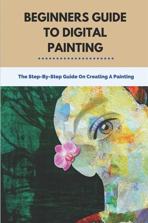Beginners Guide To Digital Painting: The Step-By-Step Guide On Creating A Painting: Step By Step Action Tutorial On Painting (Paperback)