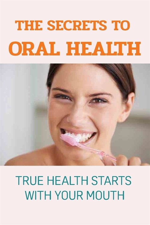 The Secrets To Oral Health: True Health Starts With Your Mouth: How To Have A Healthy Mouth (Paperback)