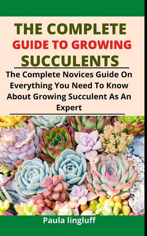 The Complete Guide to Growing Succulents: The Complete Novices Guide On Everything You Need To Know About Growing Succulent As An Expert (Paperback)