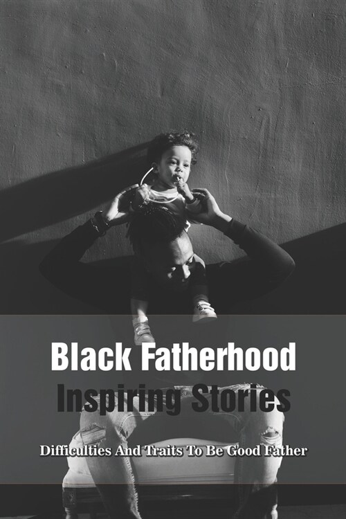 Black Fatherhood Inspiring Stories: The Power, Difficulties And Traits To Be Good Father: Inspirational Stories Dads (Paperback)