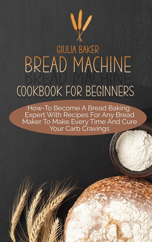 Bread Machine Cookbook For Beginners: How-To Become A Bread Baking Expert With Recipes For Any Bread Maker To Make Every Time And Cure Your Carb Cravi (Hardcover)