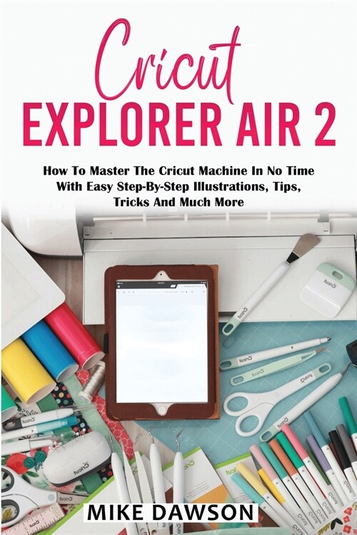 Cricut Explorer Air 2: How To Master The Cricut Machine In No Time With Easy Step-By-Step Illustrations, Tips, Tricks And Much More (Paperback)