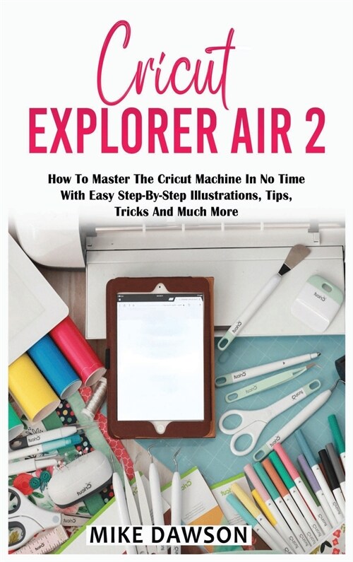 Cricut Explorer Air 2: How To Master The Cricut Machine In No Time With Easy Step-By-Step Illustrations, Tips, Tricks And Much More (Hardcover)
