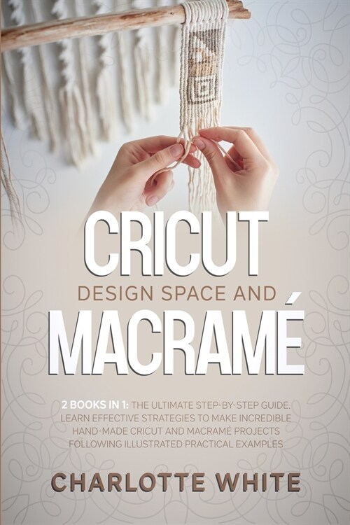 Cricut Design Space and Macrame: 2 Books in 1: The Ultimate Step-by-Step Guide. Learn Effective Strategies to Make Incredible Hand-Made Cricut and Mac (Paperback)