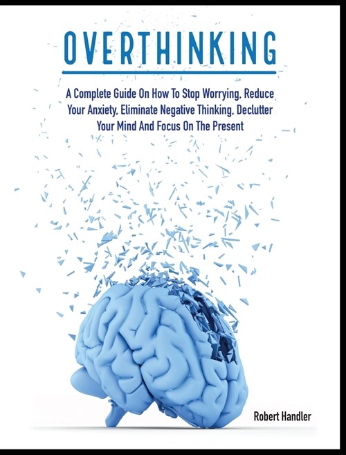 Overthinking: A Complete Guide on How to Stop Worrying, Reduce Your Anxiety, Eliminate Negative Thinking, Declutter Your Mind and Fo (Hardcover)