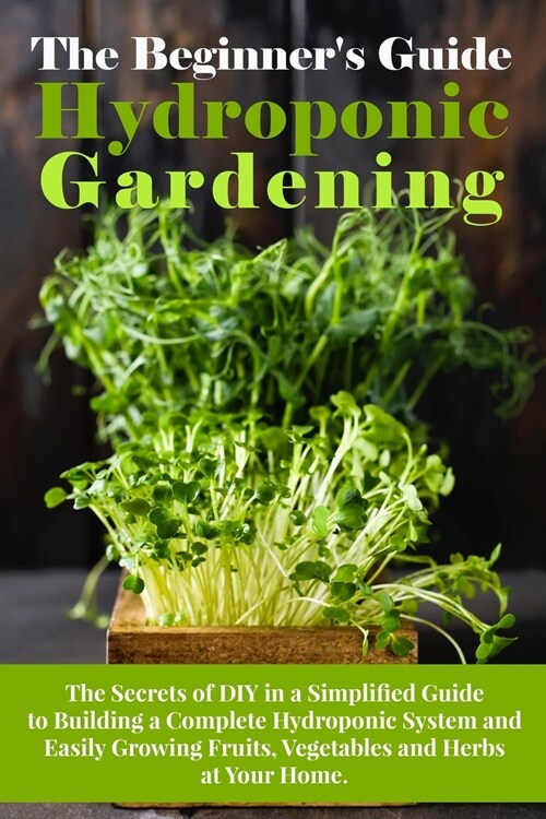 The Beginners Guide To Hydroponic Gardening: The Secrets of DIY in a Simplified Guide to Building a Complete Hydroponic System and Easily Growing Fru (Paperback)