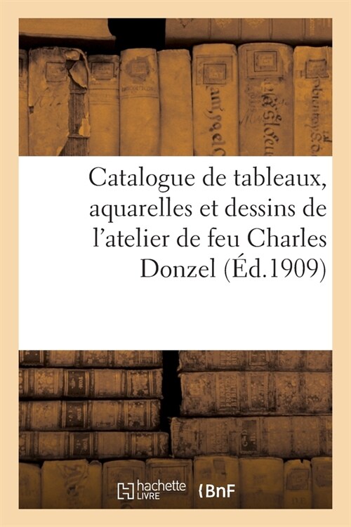 Catalogue de Tableaux, Aquarelles Et Dessins de lAtelier de Feu Charles Donzel: Et de Tableaux Anciens Et Modernes, Objets dArt Et de Vitrine, Meubl (Paperback)