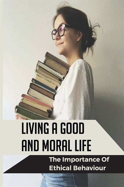 Living A Good And Moral Life: The Importance Of Ethical Behaviour: Operating Instructions For A Successful And Meaningful Life (Paperback)