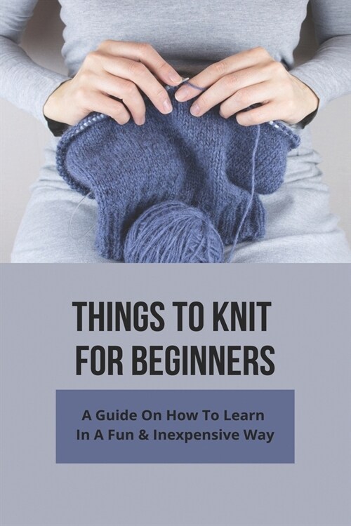 Things To Knit For Beginners: A Guide On How To Learn In A Fun & Inexpensive Way: Knitting Set For Beginners (Paperback)