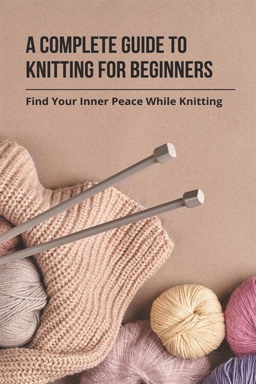 A Complete Guide To Knitting For Beginners: Find Your Inner Peace While Knitting: Easy Knitting For Beginners (Paperback)