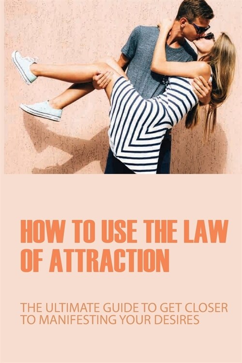 How To Use The Law Of Attraction: The Ultimate Guide To Get Closer To Manifesting Your Desires: Guide To Living The Law Of Attraction (Paperback)