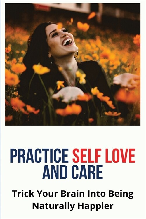 Practice Self Love And Care: Trick Your Brain Into Being Naturally Happier: How To Feel More Confident And Happy (Paperback)