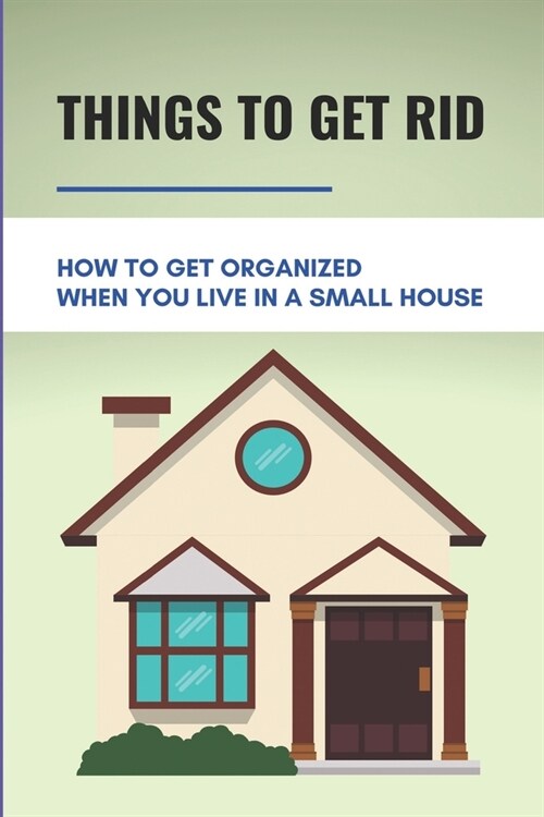 Things To Get Rid: How To Get Organized When You Live In A Small House: Increase Space In House (Paperback)