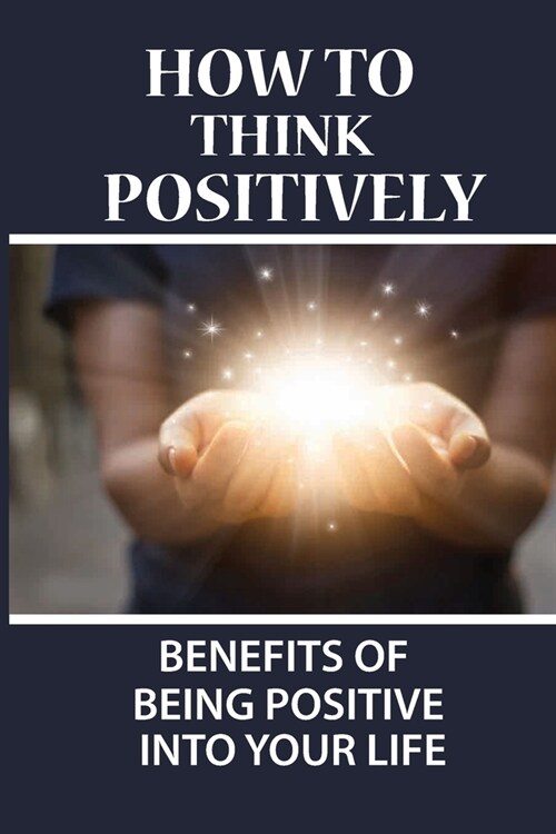 How To Think Positively: Benefits Of Being Positive Into Your Life: How To Attract Positive Energy From The Universe (Paperback)