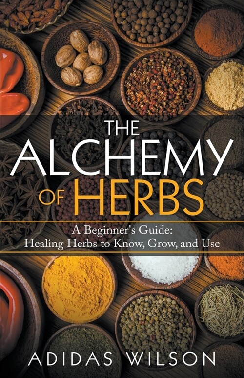The Alchemy of Herbs - A Beginners Guide: Healing Herbs to Know, Grow, and Use (Paperback)