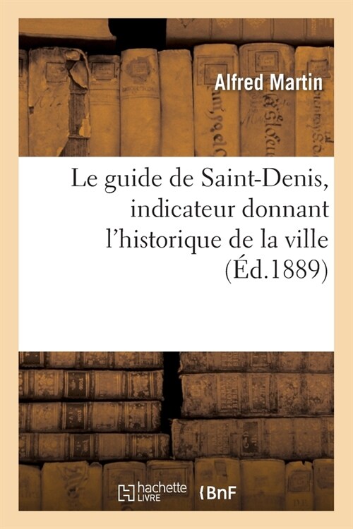 Le Guide de Saint-Denis, 1889. Indicateur Donnant lHistorique de la Ville: La Description Des Monuments, Administration Municipale Et Aux Services Pu (Paperback)