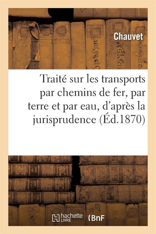 Trait?Sur Les Transports Par Chemins de Fer, Par Terre Et Par Eau: DApr? La Jurisprudence Connue Jusqu?Ce Jour (Paperback)