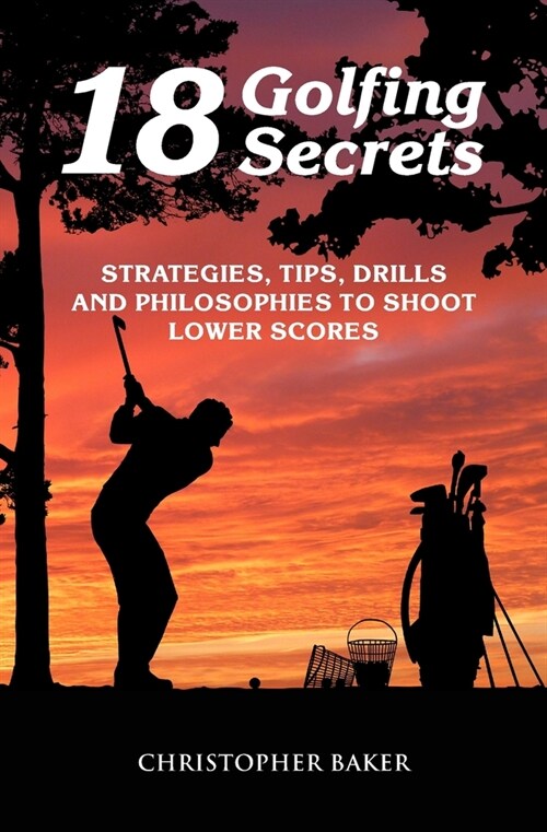 18 Golfing Secrets: Strategies, Tips, Drills and Philosophies To Shoot Lower Scores (Paperback)