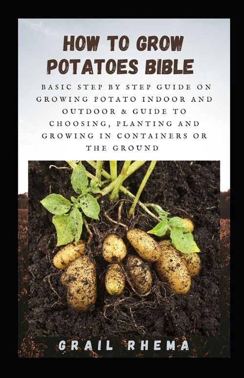 How To Grow Potatoes Bible: Basic Step by Step Guide on Growing Potato Indoor and Outdoor & Guide To Choosing, Planting and Growing in Containers (Paperback)