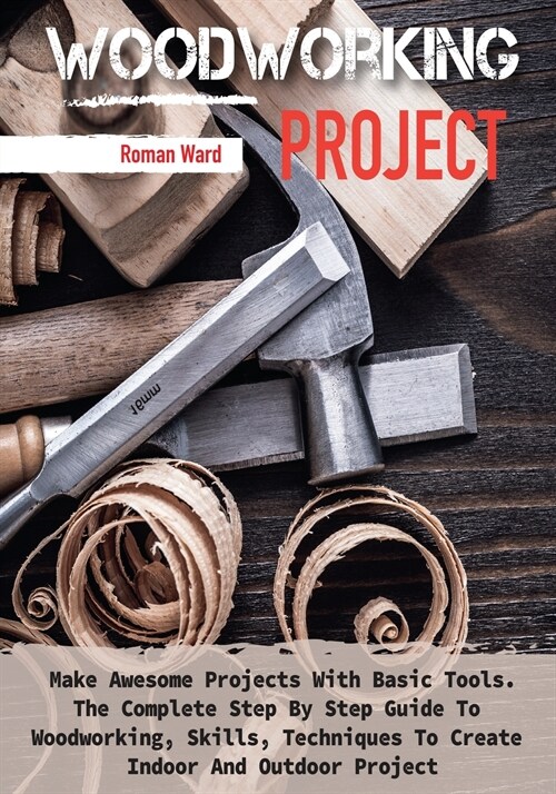 Woodworking Project: Make Awesome Projects With Basic Tools. The Complete Step By Step Guide To Woodworking, Skills, Techniques To Create I (Paperback)