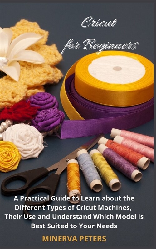 Cricut for Beginners: A Practical Guide to Learn about the Different Types of Cricut Machines, Their Use and Understand Which Model Is Best (Hardcover)
