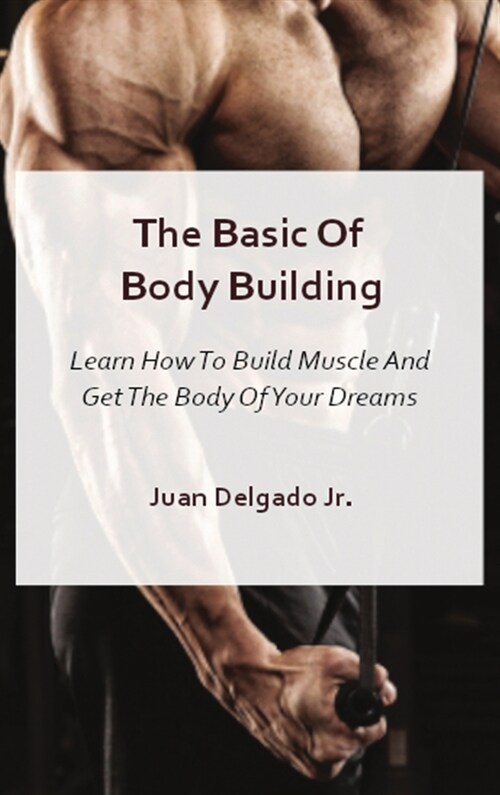 The Basic Of Body Building: Learn How To Build Muscle And Get The Body Of Your Dreams (Hardcover)