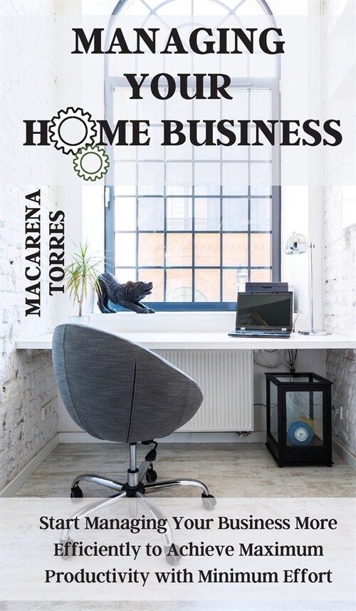 Managing Your Home Business: Start Managing Your Business More Efficiently to Achieve Maximum Productivity with Minimum Effort (Hardcover)
