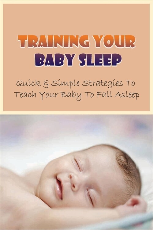 Training Your Baby Sleep: Quick & Simple Strategies To Teach Your Baby To Fall Asleep: Baby Sleep Training In 3 Days (Paperback)