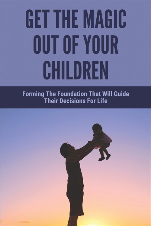 Get The Magic Out Of Your Children: Forming The Foundation That Will Guide Their Decisions For Life: Discover The Parenting Secrets (Paperback)