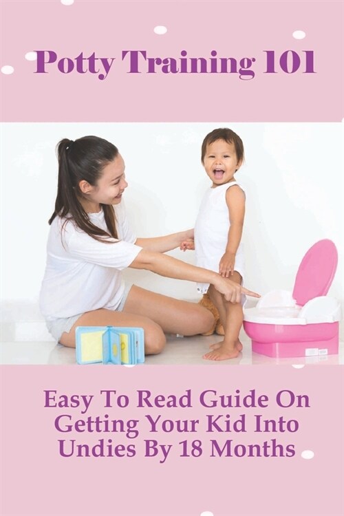 Potty Training 101: Easy To Read Guide On Getting Your Kid Into Undies By 18 Months: Baby & Toddler Parenting (Paperback)