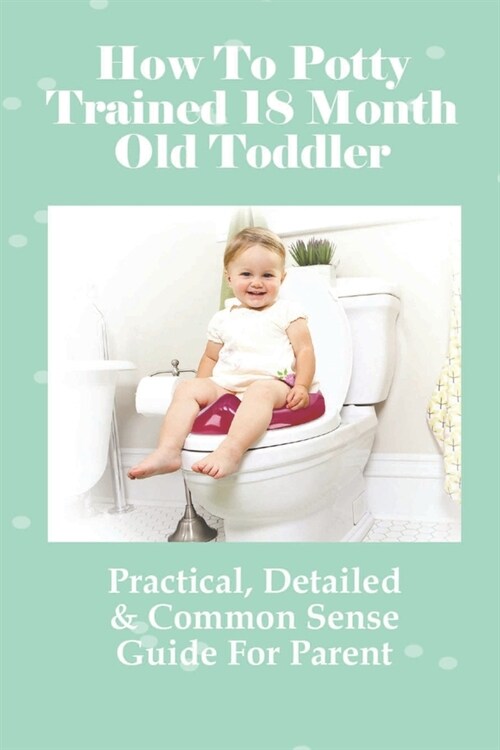 How To Potty Trained 18 Month Old Toddler: Practical, Detailed & Common Sense Guide For Parent: ChildrenS Toilet Training (Paperback)
