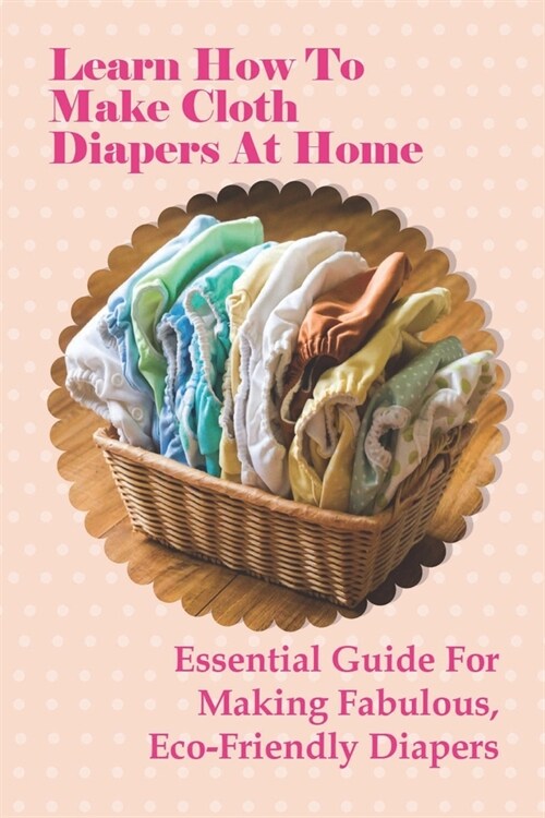 Learn How To Make Cloth Diapers At Home: Essential Guide For Making Fabulous, Eco-Friendly Diapers: How To Use Cloth Diaper Covers (Paperback)