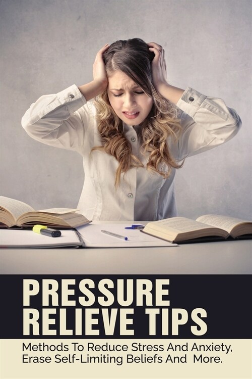 Pressure Relieve Tips: Methods To Reduce Stress And Anxiety, Erase Self-Limiting Beliefs And More.: Why You Need To Manage Student Stress (Paperback)