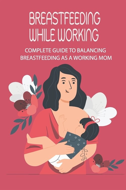 Breastfeeding While Working: Complete Guide To Balancing Breastfeeding As A Working Mom: Breastfeeding Beginners Guide (Paperback)