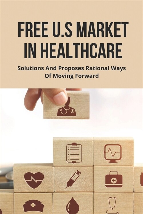 Free U.S Market In Healthcare: Solutions And Proposes Rational Ways Of Moving Forward.: Free Market Healthcare Solutions (Paperback)