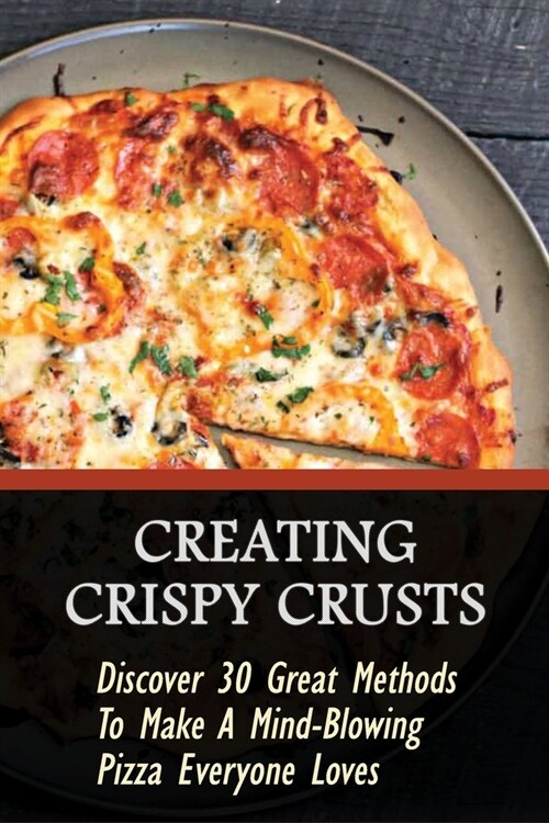 Creating Crispy Crusts: Discover 30 Great Methods To Make A Mind-Blowing Pizza Everyone Loves: How To Make Pizza At Home (Paperback)