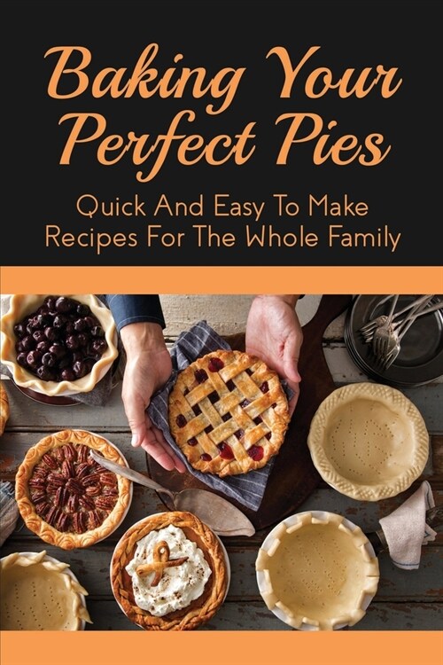 Baking Your Perfect Pies: Quick And Easy To Make Recipes For The Whole Family: Pie Recipes For Every Season (Paperback)