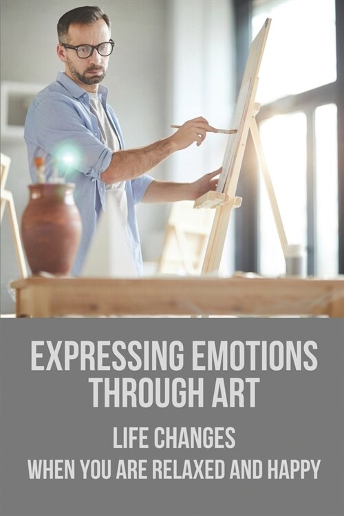 Expressing Emotions Through Art: Life Changes When You Are Relaxed And Happy: Making Art Helps Relax (Paperback)