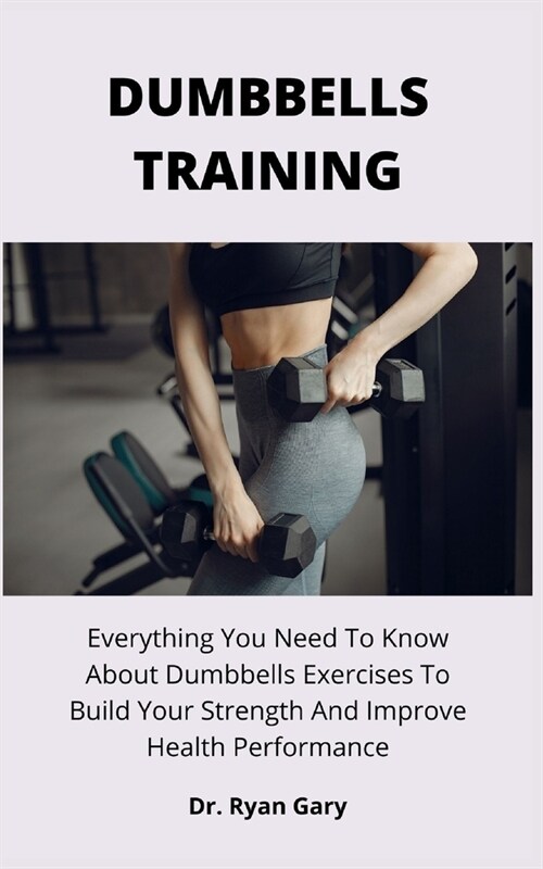 Dumbbells Training: Everything You Need To Know About Dumbbells Exercises To Build Your Strength And Improve Health Performance (Paperback)