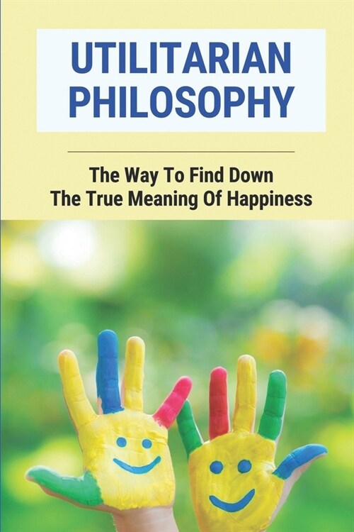 Utilitarian Philosophy: The Way To Find Down The True Meaning Of Happiness: Popularize Utilitarian Ethics (Paperback)